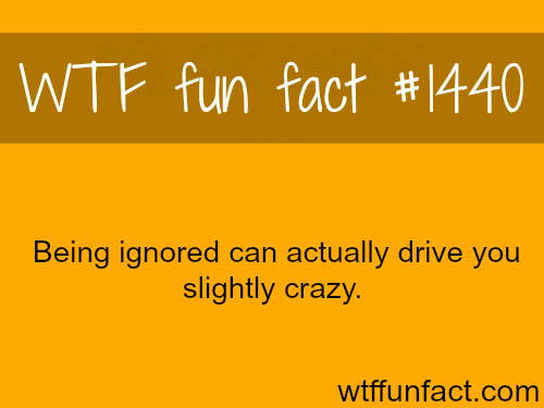 Being Ignored can drive you crazy?